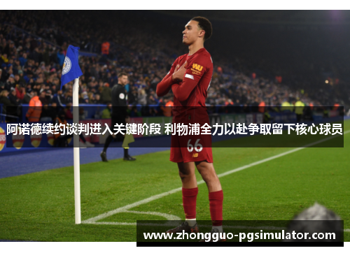 阿诺德续约谈判进入关键阶段 利物浦全力以赴争取留下核心球员