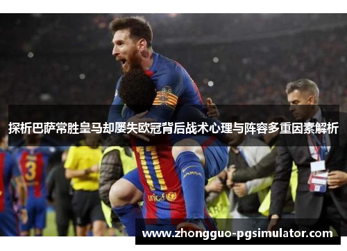 探析巴萨常胜皇马却屡失欧冠背后战术心理与阵容多重因素解析