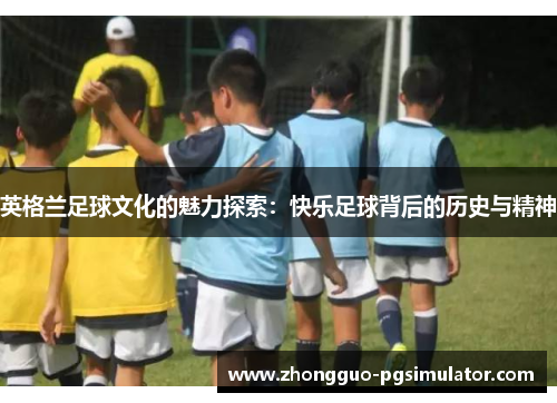 英格兰足球文化的魅力探索：快乐足球背后的历史与精神
