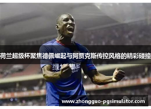 荷兰超级杯聚焦德佩崛起与阿贾克斯传控风格的精彩碰撞