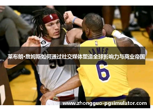 莱布朗·詹姆斯如何通过社交媒体塑造全球影响力与商业帝国