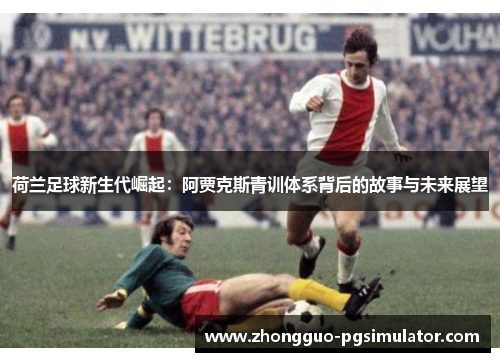 荷兰足球新生代崛起：阿贾克斯青训体系背后的故事与未来展望