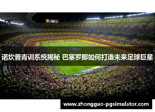 诺坎普青训系统揭秘 巴塞罗那如何打造未来足球巨星