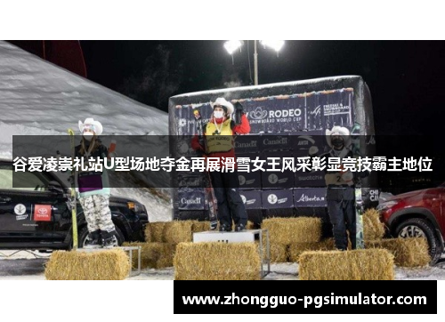 谷爱凌崇礼站U型场地夺金再展滑雪女王风采彰显竞技霸主地位