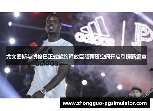 尤文图斯与博格巴正式解约释放巨额薪资空间开启引援新篇章