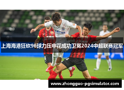 上海海港狂砍96球力压申花成功卫冕2024中超联赛冠军